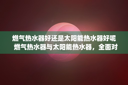 燃气热水器好还是太阳能热水器好呢  燃气热水器与太阳能热水器，全面对比，助你选对热水器！