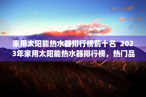 家用太阳能热水器排行榜前十名  2023年家用太阳能热水器排行榜，热门品牌评测与选购指南
