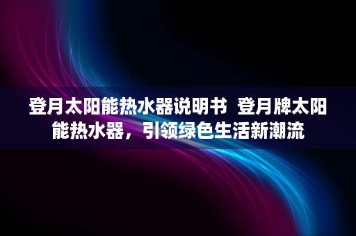 登月太阳能热水器说明书  登月牌太阳能热水器，引领绿色生活新潮流