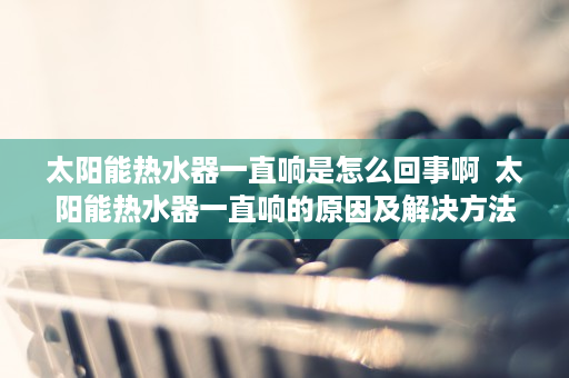 太阳能热水器一直响是怎么回事啊  太阳能热水器一直响的原因及解决方法，让你轻松应对家居问题！