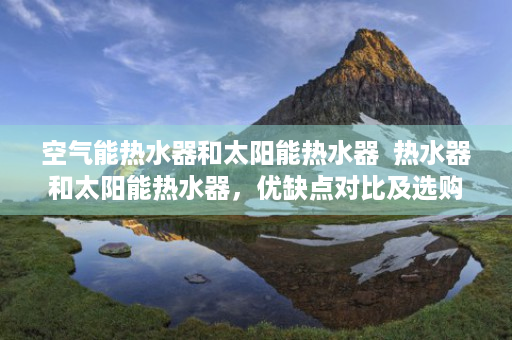 空气能热水器和太阳能热水器  热水器和太阳能热水器，优缺点对比及选购指南