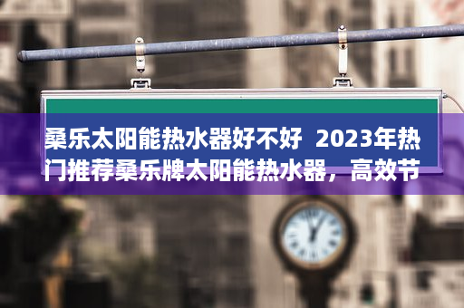 桑乐太阳能热水器好不好  2023年热门推荐桑乐牌太阳能热水器，高效节能，品质生活新选择！