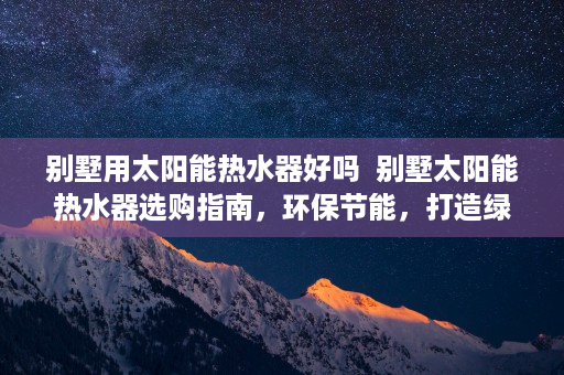 别墅用太阳能热水器好吗  别墅太阳能热水器选购指南，环保节能，打造绿色家居生活