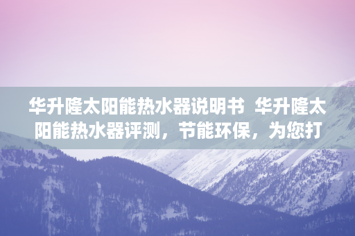 华升隆太阳能热水器说明书  华升隆太阳能热水器评测，节能环保，为您打造舒适沐浴体验