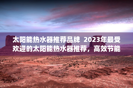太阳能热水器推荐品牌  2023年最受欢迎的太阳能热水器推荐，高效节能，品质生活新选择