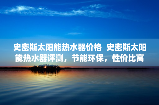 史密斯太阳能热水器价格  史密斯太阳能热水器评测，节能环保，性价比高，值得入手？