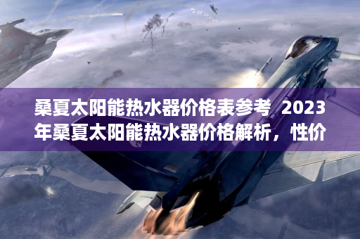 桑夏太阳能热水器价格表参考  2023年桑夏太阳能热水器价格解析，性价比与选购指南