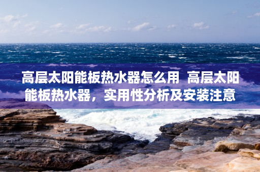 高层太阳能板热水器怎么用  高层太阳能板热水器，实用性分析及安装注意事项