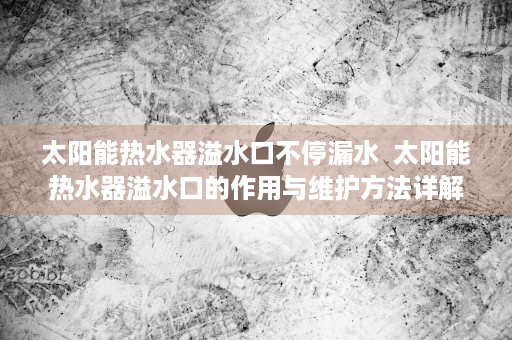 太阳能热水器溢水口不停漏水  太阳能热水器溢水口的作用与维护方法详解