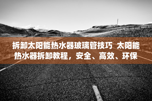 拆卸太阳能热水器玻璃管技巧  太阳能热水器拆卸教程，安全、高效、环保的清洁与维护方法