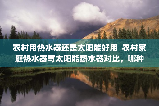 农村用热水器还是太阳能好用  农村家庭热水器与太阳能热水器对比，哪种更胜一筹？
