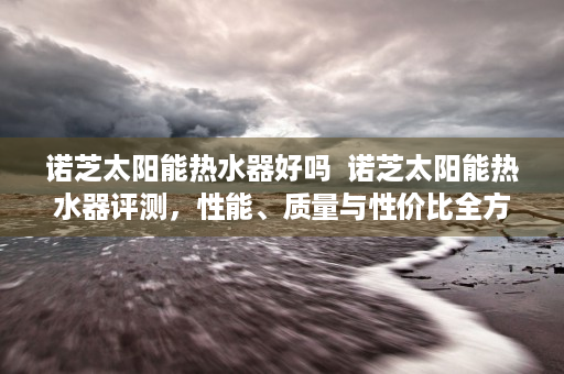 诺芝太阳能热水器好吗  诺芝太阳能热水器评测，性能、质量与性价比全方位解析