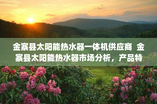 金寨县太阳能热水器一体机供应商  金寨县太阳能热水器市场分析，产品特点、品牌推荐及选购指南