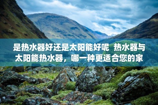 是热水器好还是太阳能好呢  热水器与太阳能热水器，哪一种更适合您的家庭？