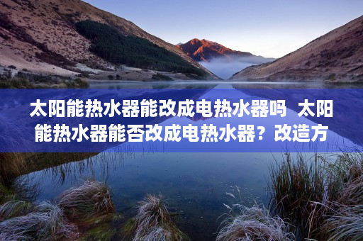 太阳能热水器能改成电热水器吗  太阳能热水器能否改成电热水器？改造方法及注意事项全解析