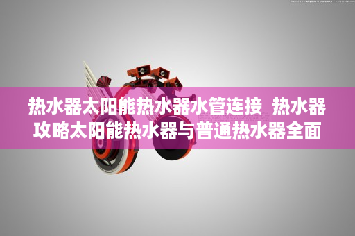 热水器太阳能热水器水管连接  热水器攻略太阳能热水器与普通热水器全面对比，哪种更适合你？