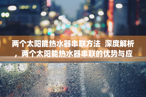 两个太阳能热水器串联方法  深度解析，两个太阳能热水器串联的优势与应用