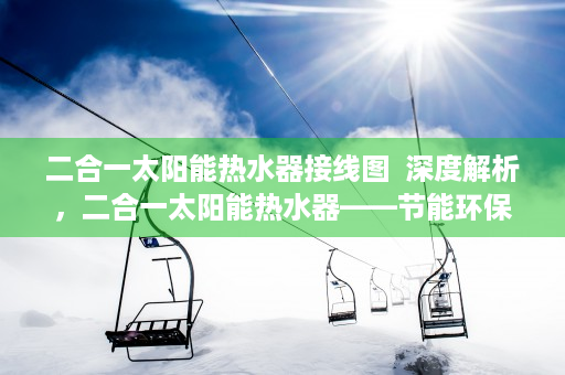 二合一太阳能热水器接线图  深度解析，二合一太阳能热水器——节能环保新选择