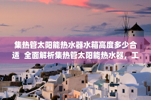 集热管太阳能热水器水箱高度多少合适  全面解析集热管太阳能热水器，工作原理、安装方法及选购技巧