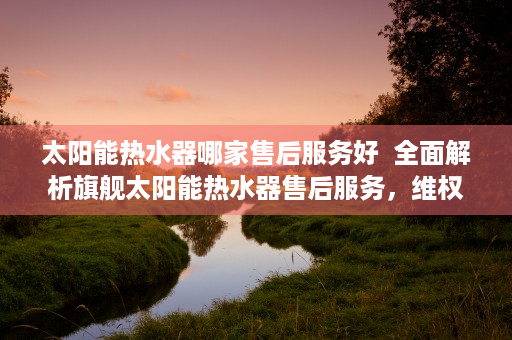 太阳能热水器哪家售后服务好  全面解析旗舰太阳能热水器售后服务，维权保障、常见问题及解决方案