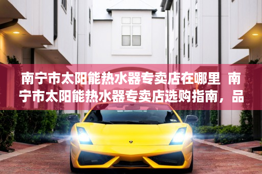 南宁市太阳能热水器专卖店在哪里  南宁市太阳能热水器专卖店选购指南，品质与性价比兼顾