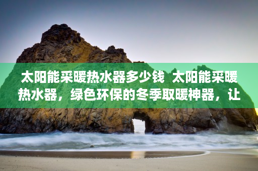太阳能采暖热水器多少钱  太阳能采暖热水器，绿色环保的冬季取暖神器，让你温暖过冬