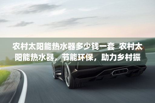 农村太阳能热水器多少钱一套  农村太阳能热水器，节能环保，助力乡村振兴