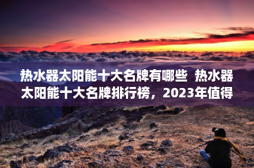 热水器太阳能十大名牌有哪些  热水器太阳能十大名牌排行榜，2023年值得信赖的太阳能热水器品牌推荐