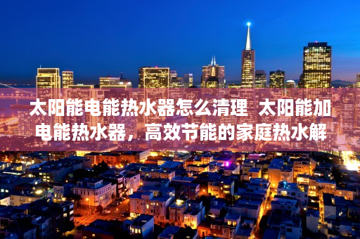 太阳能电能热水器怎么清理  太阳能加电能热水器，高效节能的家庭热水解决方案