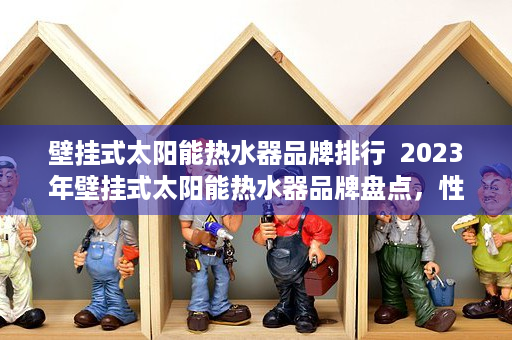 壁挂式太阳能热水器品牌排行  2023年壁挂式太阳能热水器品牌盘点，性能、价格、售后服务全方位对比