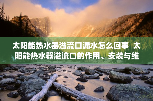 太阳能热水器溢流口漏水怎么回事  太阳能热水器溢流口的作用、安装与维护技巧详解