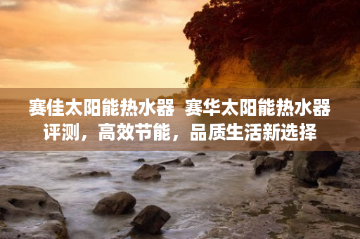赛佳太阳能热水器  赛华太阳能热水器评测，高效节能，品质生活新选择