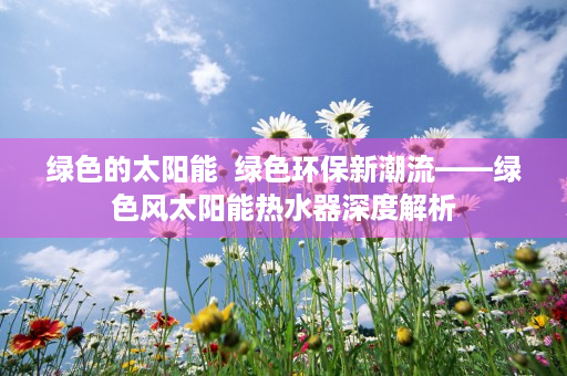 绿色的太阳能  绿色环保新潮流——绿色风太阳能热水器深度解析