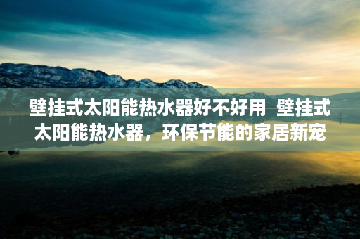 壁挂式太阳能热水器好不好用  壁挂式太阳能热水器，环保节能的家居新宠，选购指南与使用心得