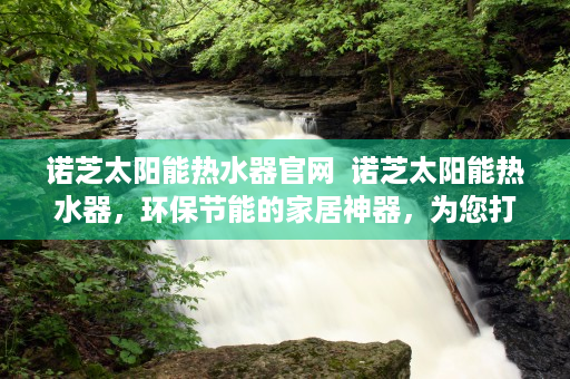 诺芝太阳能热水器官网  诺芝太阳能热水器，环保节能的家居神器，为您打造绿色生活