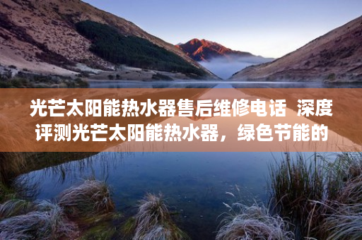 光芒太阳能热水器售后维修电话  深度评测光芒太阳能热水器，绿色节能的家居新宠，揭秘其高效性能与环保优势