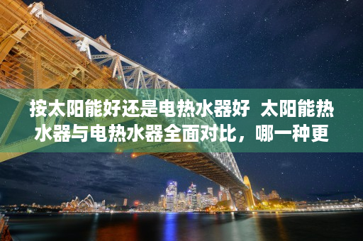按太阳能好还是电热水器好  太阳能热水器与电热水器全面对比，哪一种更适合您的家庭？