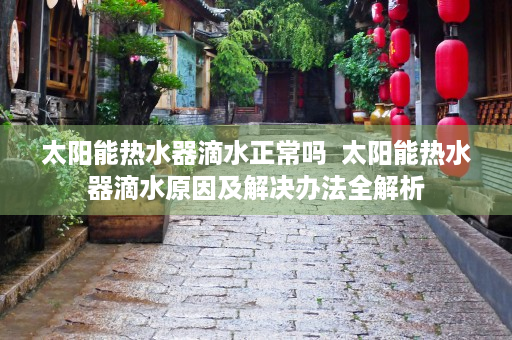 太阳能热水器滴水正常吗  太阳能热水器滴水原因及解决办法全解析