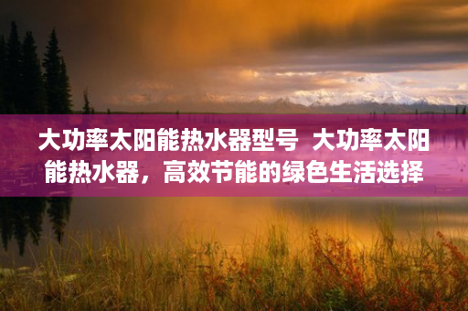 大功率太阳能热水器型号  大功率太阳能热水器，高效节能的绿色生活选择