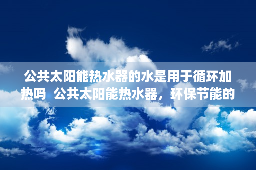 公共太阳能热水器的水是用于循环加热吗  公共太阳能热水器，环保节能的绿色选择，未来家居生活的标配