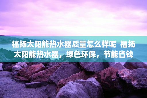 福扬太阳能热水器质量怎么样呢  福扬太阳能热水器，绿色环保，节能省钱，为您打造高品质生活