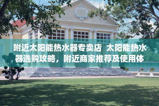 附近太阳能热水器专卖店  太阳能热水器选购攻略，附近商家推荐及使用体验分享