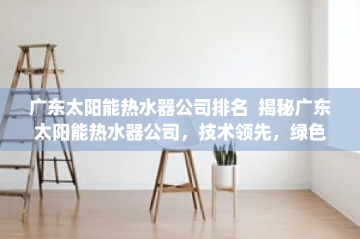 广东太阳能热水器公司排名  揭秘广东太阳能热水器公司，技术领先，绿色环保