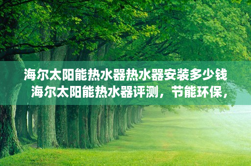 海尔太阳能热水器热水器安装多少钱  海尔太阳能热水器评测，节能环保，安全耐用，家庭生活的理想选择！