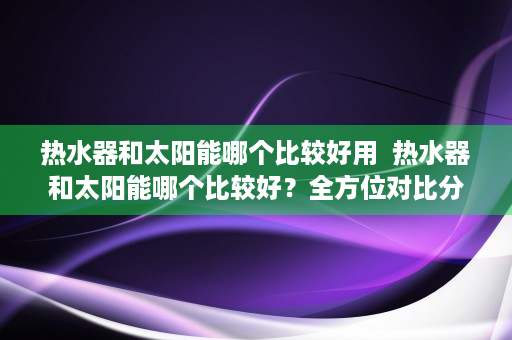 热水器和太阳能哪个比较好用  热水器和太阳能哪个比较好？全方位对比分析，助您明智选择！