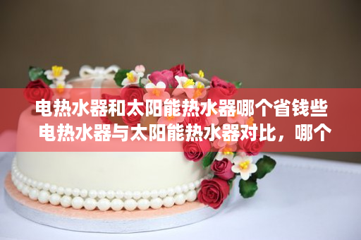 电热水器和太阳能热水器哪个省钱些  电热水器与太阳能热水器对比，哪个更省钱，环保？