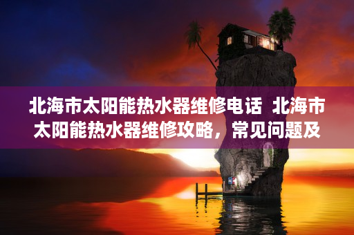 北海市太阳能热水器维修电话  北海市太阳能热水器维修攻略，常见问题及解决方法大揭秘