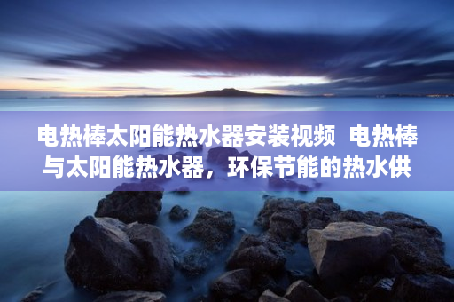 电热棒太阳能热水器安装视频  电热棒与太阳能热水器，环保节能的热水供应解决方案