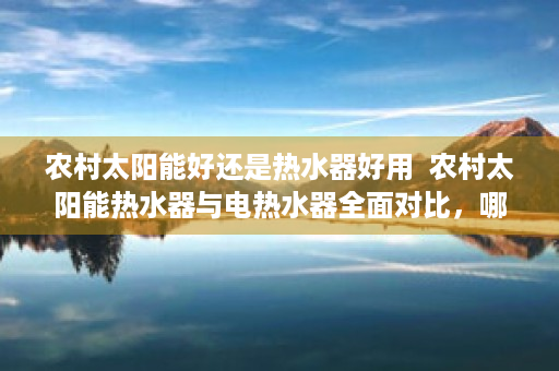 农村太阳能好还是热水器好用  农村太阳能热水器与电热水器全面对比，哪种更适合你的家庭？