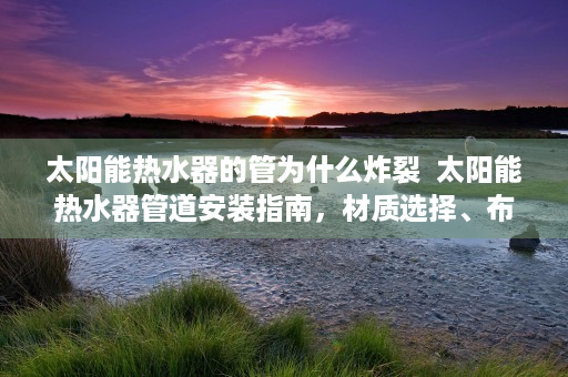 太阳能热水器的管为什么炸裂  太阳能热水器管道安装指南，材质选择、布局设计及注意事项